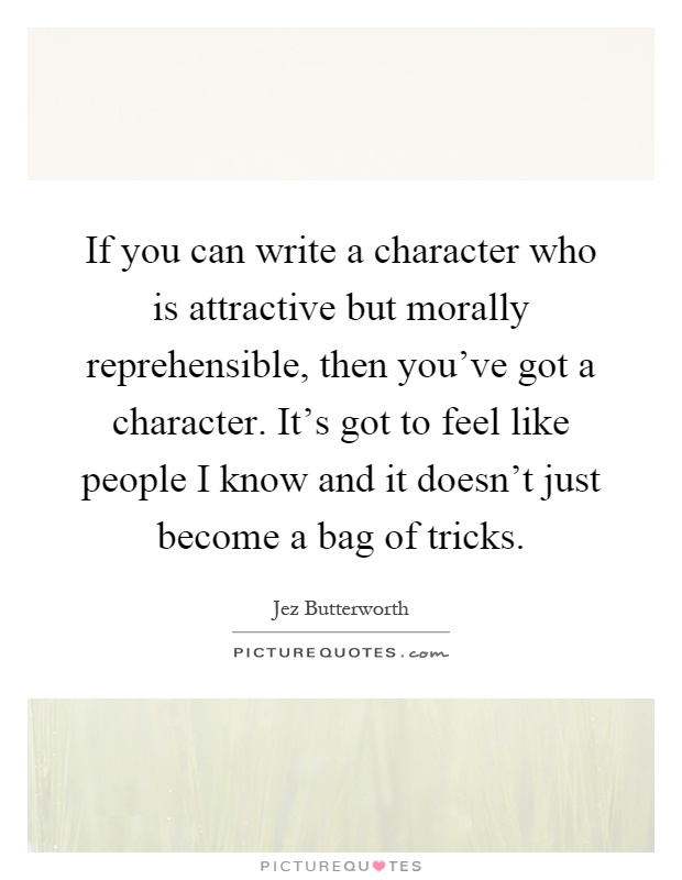 If you can write a character who is attractive but morally reprehensible, then you've got a character. It's got to feel like people I know and it doesn't just become a bag of tricks Picture Quote #1