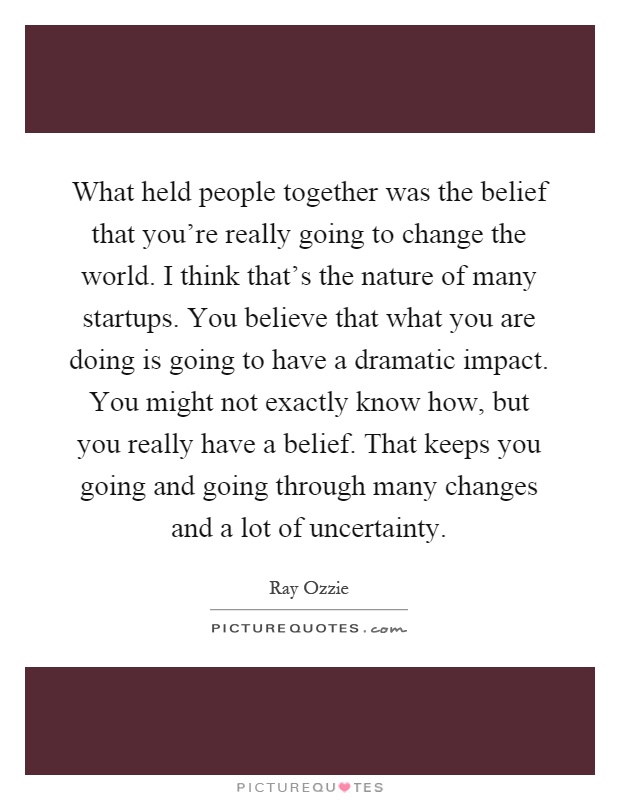 What held people together was the belief that you're really going to change the world. I think that's the nature of many startups. You believe that what you are doing is going to have a dramatic impact. You might not exactly know how, but you really have a belief. That keeps you going and going through many changes and a lot of uncertainty Picture Quote #1
