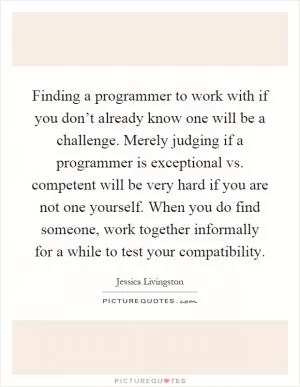 Finding a programmer to work with if you don’t already know one will be a challenge. Merely judging if a programmer is exceptional vs. competent will be very hard if you are not one yourself. When you do find someone, work together informally for a while to test your compatibility Picture Quote #1