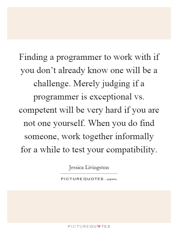 Finding a programmer to work with if you don't already know one will be a challenge. Merely judging if a programmer is exceptional vs. competent will be very hard if you are not one yourself. When you do find someone, work together informally for a while to test your compatibility Picture Quote #1