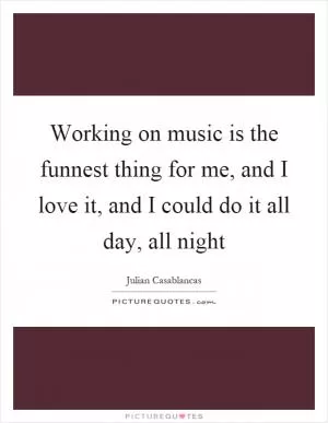 Working on music is the funnest thing for me, and I love it, and I could do it all day, all night Picture Quote #1