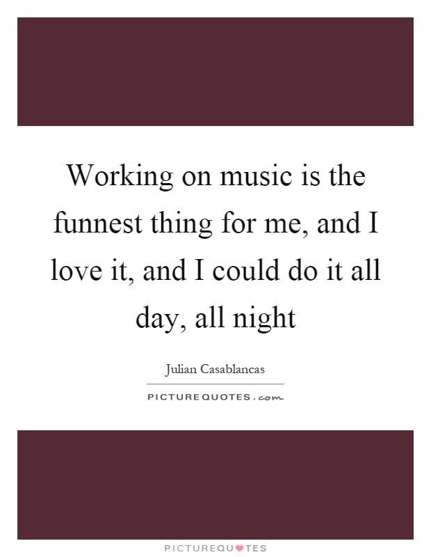 Working on music is the funnest thing for me, and I love it, and I could do it all day, all night Picture Quote #1