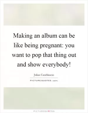 Making an album can be like being pregnant: you want to pop that thing out and show everybody! Picture Quote #1