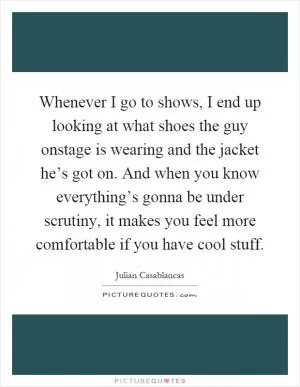Whenever I go to shows, I end up looking at what shoes the guy onstage is wearing and the jacket he’s got on. And when you know everything’s gonna be under scrutiny, it makes you feel more comfortable if you have cool stuff Picture Quote #1