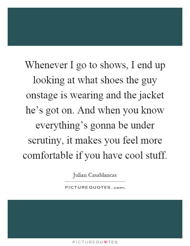 Whenever I go to shows, I end up looking at what shoes the guy onstage is wearing and the jacket he's got on. And when you know everything's gonna be under scrutiny, it makes you feel more comfortable if you have cool stuff Picture Quote #1