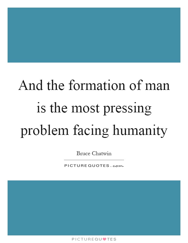 And the formation of man is the most pressing problem facing humanity Picture Quote #1