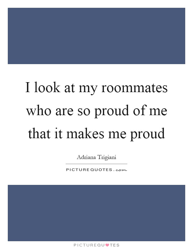 I look at my roommates who are so proud of me that it makes me proud Picture Quote #1