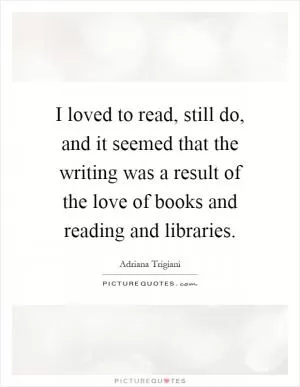 I loved to read, still do, and it seemed that the writing was a result of the love of books and reading and libraries Picture Quote #1