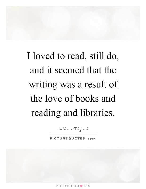 I loved to read, still do, and it seemed that the writing was a result of the love of books and reading and libraries Picture Quote #1