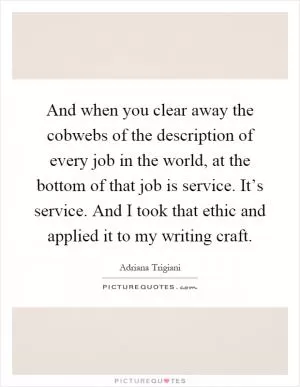 And when you clear away the cobwebs of the description of every job in the world, at the bottom of that job is service. It’s service. And I took that ethic and applied it to my writing craft Picture Quote #1