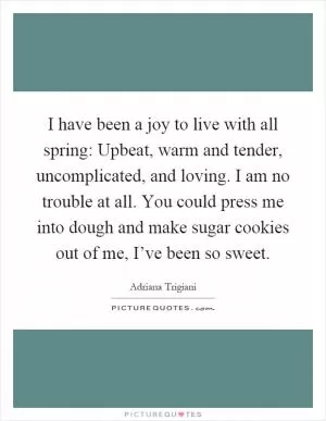 I have been a joy to live with all spring: Upbeat, warm and tender, uncomplicated, and loving. I am no trouble at all. You could press me into dough and make sugar cookies out of me, I’ve been so sweet Picture Quote #1