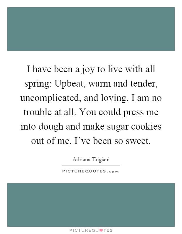 I have been a joy to live with all spring: Upbeat, warm and tender, uncomplicated, and loving. I am no trouble at all. You could press me into dough and make sugar cookies out of me, I've been so sweet Picture Quote #1