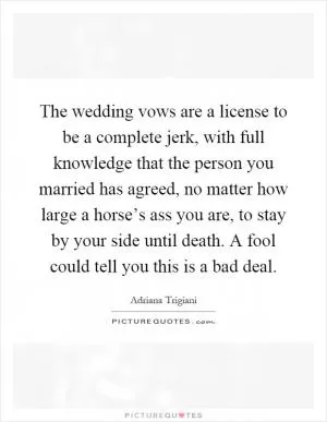 The wedding vows are a license to be a complete jerk, with full knowledge that the person you married has agreed, no matter how large a horse’s ass you are, to stay by your side until death. A fool could tell you this is a bad deal Picture Quote #1