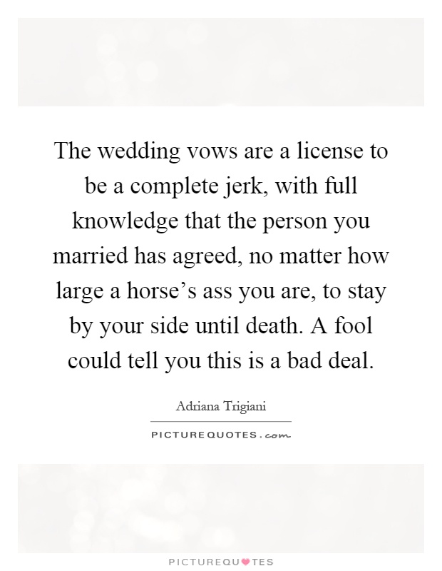 The wedding vows are a license to be a complete jerk, with full knowledge that the person you married has agreed, no matter how large a horse's ass you are, to stay by your side until death. A fool could tell you this is a bad deal Picture Quote #1