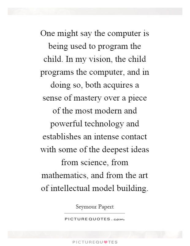 One might say the computer is being used to program the child. In my vision, the child programs the computer, and in doing so, both acquires a sense of mastery over a piece of the most modern and powerful technology and establishes an intense contact with some of the deepest ideas from science, from mathematics, and from the art of intellectual model building Picture Quote #1