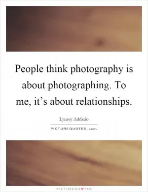 People think photography is about photographing. To me, it’s about relationships Picture Quote #1
