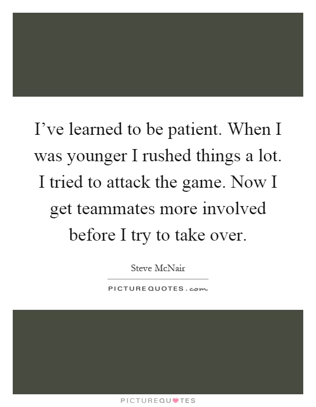 I've learned to be patient. When I was younger I rushed things a lot. I tried to attack the game. Now I get teammates more involved before I try to take over Picture Quote #1
