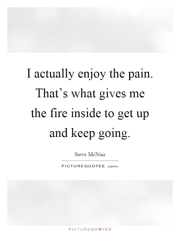 I actually enjoy the pain. That's what gives me the fire inside to get up and keep going Picture Quote #1