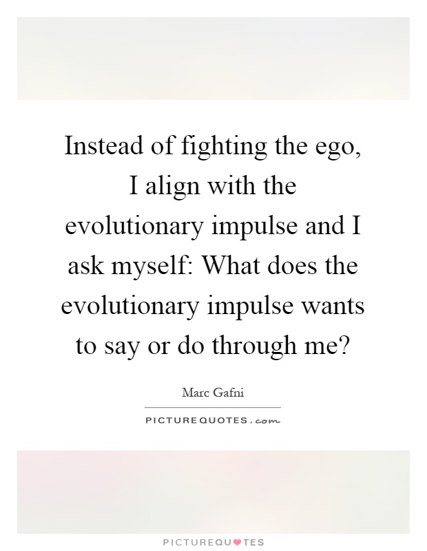 Instead of fighting the ego, I align with the evolutionary impulse and I ask myself: What does the evolutionary impulse wants to say or do through me? Picture Quote #1