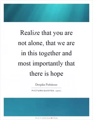 Realize that you are not alone, that we are in this together and most importantly that there is hope Picture Quote #1