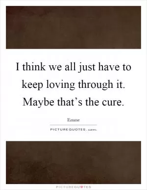 I think we all just have to keep loving through it. Maybe that’s the cure Picture Quote #1
