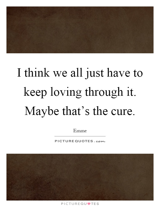 I think we all just have to keep loving through it. Maybe that's the cure Picture Quote #1