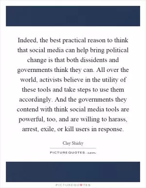 Indeed, the best practical reason to think that social media can help bring political change is that both dissidents and governments think they can. All over the world, activists believe in the utility of these tools and take steps to use them accordingly. And the governments they contend with think social media tools are powerful, too, and are willing to harass, arrest, exile, or kill users in response Picture Quote #1