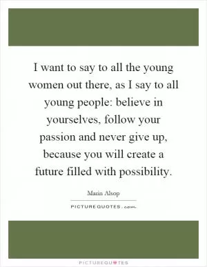 I want to say to all the young women out there, as I say to all young people: believe in yourselves, follow your passion and never give up, because you will create a future filled with possibility Picture Quote #1