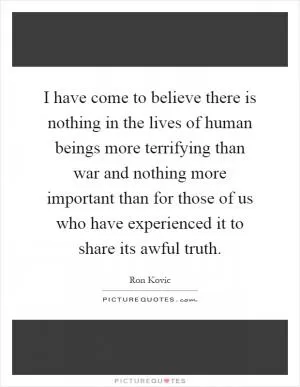 I have come to believe there is nothing in the lives of human beings more terrifying than war and nothing more important than for those of us who have experienced it to share its awful truth Picture Quote #1