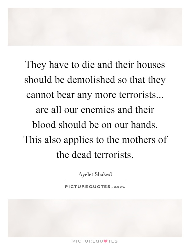 They have to die and their houses should be demolished so that they cannot bear any more terrorists... are all our enemies and their blood should be on our hands. This also applies to the mothers of the dead terrorists Picture Quote #1