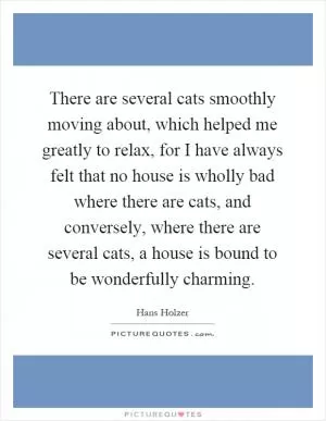 There are several cats smoothly moving about, which helped me greatly to relax, for I have always felt that no house is wholly bad where there are cats, and conversely, where there are several cats, a house is bound to be wonderfully charming Picture Quote #1