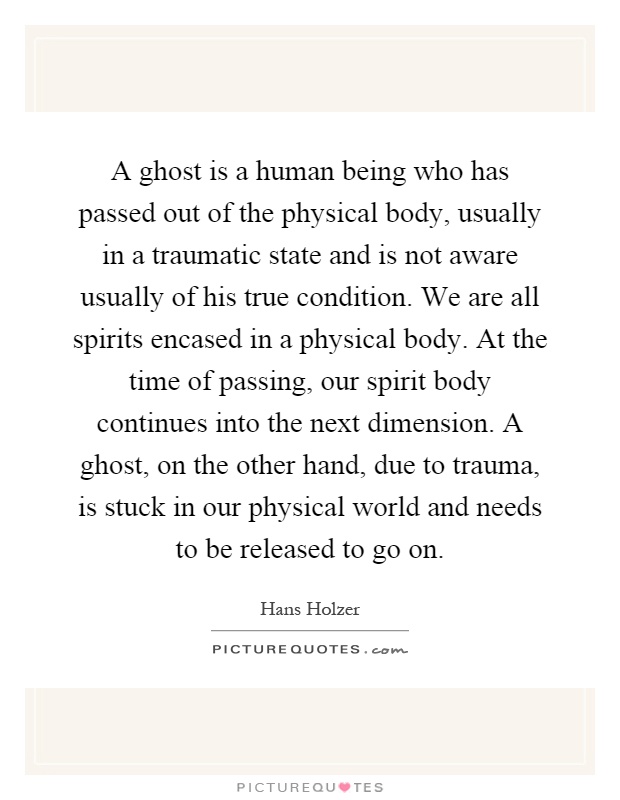 A ghost is a human being who has passed out of the physical body, usually in a traumatic state and is not aware usually of his true condition. We are all spirits encased in a physical body. At the time of passing, our spirit body continues into the next dimension. A ghost, on the other hand, due to trauma, is stuck in our physical world and needs to be released to go on Picture Quote #1
