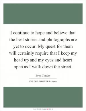 I continue to hope and believe that the best stories and photographs are yet to occur. My quest for them will certainly require that I keep my head up and my eyes and heart open as I walk down the street Picture Quote #1