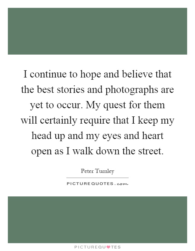I continue to hope and believe that the best stories and photographs are yet to occur. My quest for them will certainly require that I keep my head up and my eyes and heart open as I walk down the street Picture Quote #1