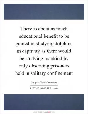 There is about as much educational benefit to be gained in studying dolphins in captivity as there would be studying mankind by only observing prisoners held in solitary confinement Picture Quote #1