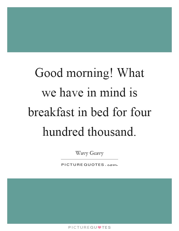Good morning! What we have in mind is breakfast in bed for four hundred thousand Picture Quote #1