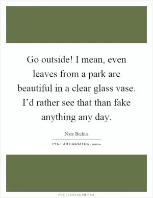 Go outside! I mean, even leaves from a park are beautiful in a clear glass vase. I’d rather see that than fake anything any day Picture Quote #1