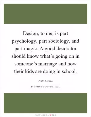 Design, to me, is part psychology, part sociology, and part magic. A good decorator should know what’s going on in someone’s marriage and how their kids are doing in school Picture Quote #1