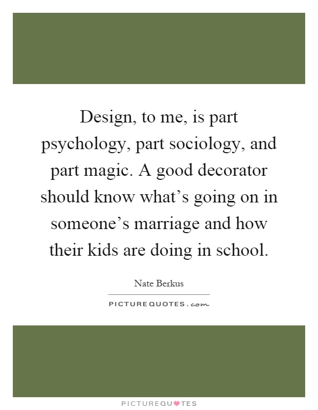 Design, to me, is part psychology, part sociology, and part magic. A good decorator should know what's going on in someone's marriage and how their kids are doing in school Picture Quote #1