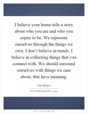 I believe your home tells a story about who you are and who you aspire to be. We represent ourselves through the things we own. I don’t believe in trends. I believe in collecting things that you connect with. We should surround ourselves with things we care about, that have meaning Picture Quote #1