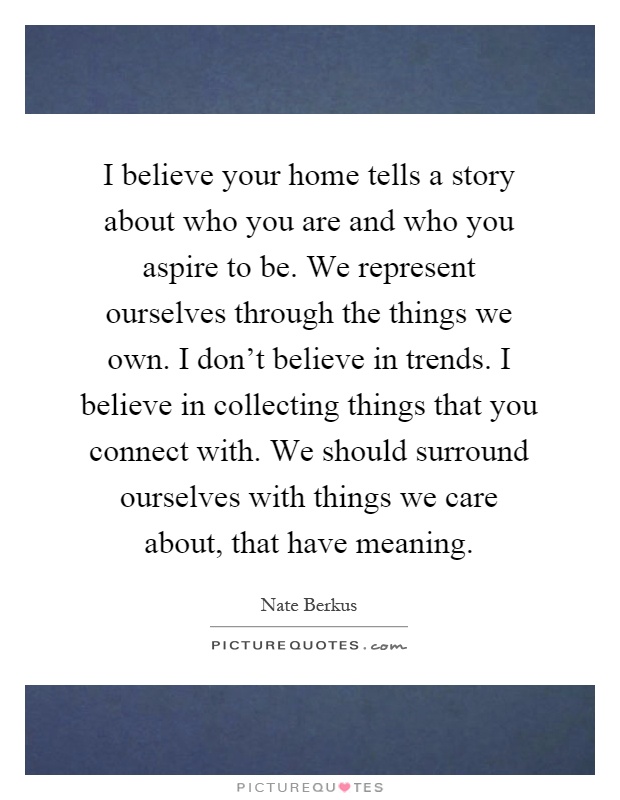 I believe your home tells a story about who you are and who you aspire to be. We represent ourselves through the things we own. I don't believe in trends. I believe in collecting things that you connect with. We should surround ourselves with things we care about, that have meaning Picture Quote #1