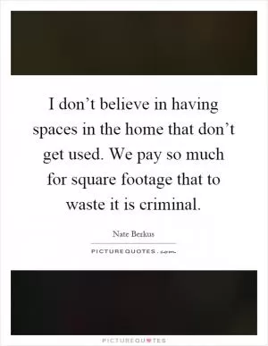 I don’t believe in having spaces in the home that don’t get used. We pay so much for square footage that to waste it is criminal Picture Quote #1