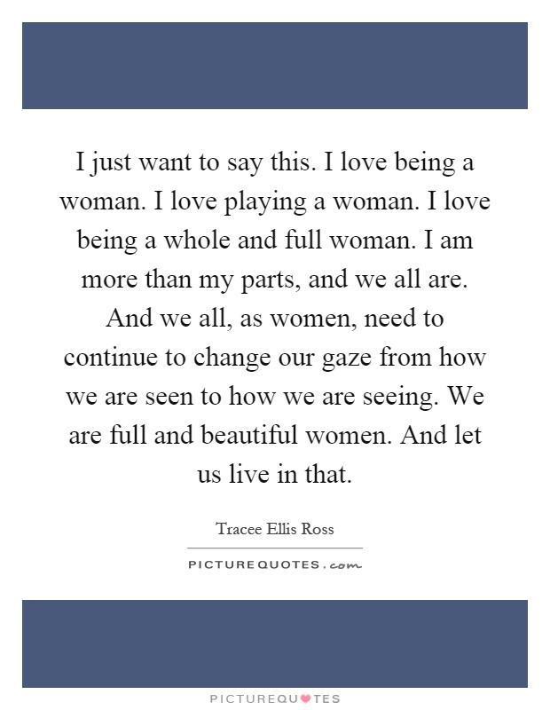 I just want to say this. I love being a woman. I love playing a woman. I love being a whole and full woman. I am more than my parts, and we all are. And we all, as women, need to continue to change our gaze from how we are seen to how we are seeing. We are full and beautiful women. And let us live in that Picture Quote #1