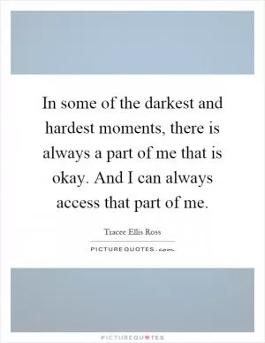 In some of the darkest and hardest moments, there is always a part of me that is okay. And I can always access that part of me Picture Quote #1