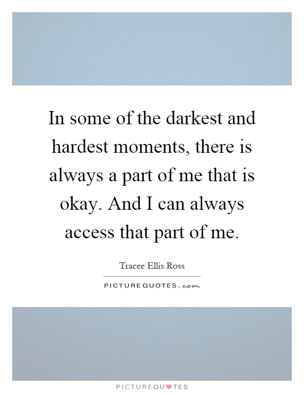 In some of the darkest and hardest moments, there is always a part of me that is okay. And I can always access that part of me Picture Quote #1
