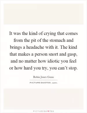 It was the kind of crying that comes from the pit of the stomach and brings a headache with it. The kind that makes a person snort and gasp, and no matter how idiotic you feel or how hard you try, you can’t stop Picture Quote #1