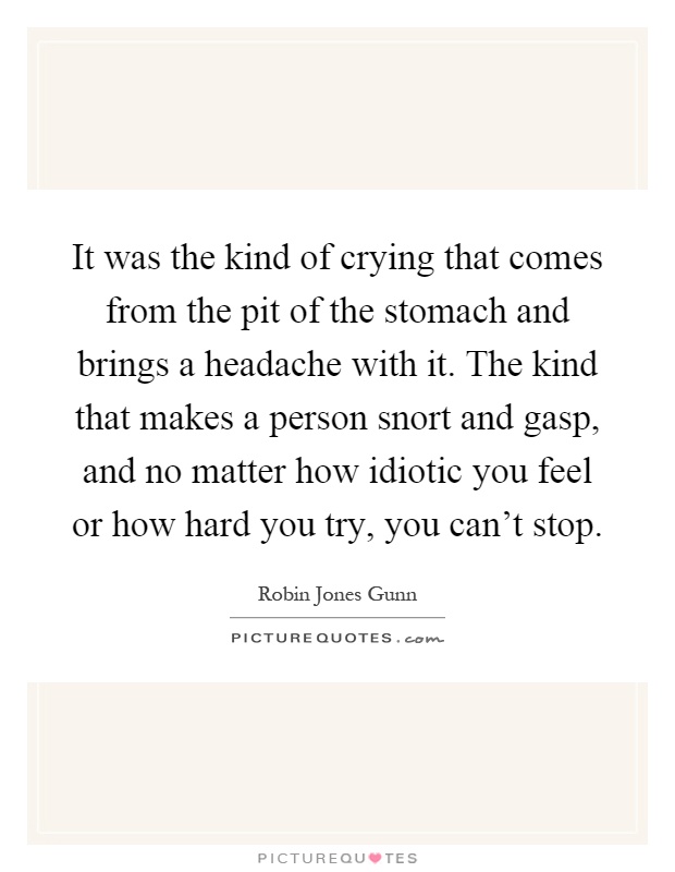 It was the kind of crying that comes from the pit of the stomach and brings a headache with it. The kind that makes a person snort and gasp, and no matter how idiotic you feel or how hard you try, you can't stop Picture Quote #1