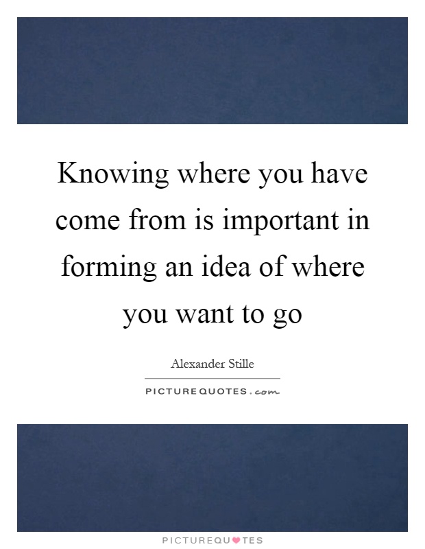 Knowing where you have come from is important in forming an idea of where you want to go Picture Quote #1