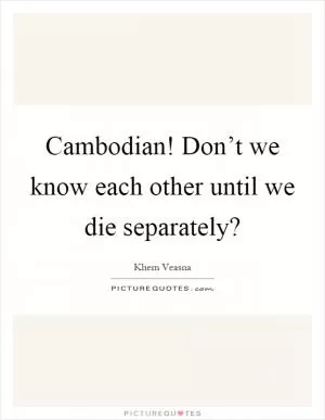Cambodian! Don’t we know each other until we die separately? Picture Quote #1