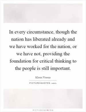In every circumstance, though the nation has liberated already and we have worked for the nation, or we have not, providing the foundation for critical thinking to the people is still important Picture Quote #1